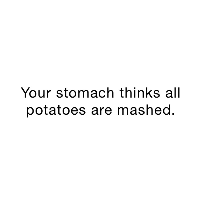 Your stomach thinks all potatoes are mashed.