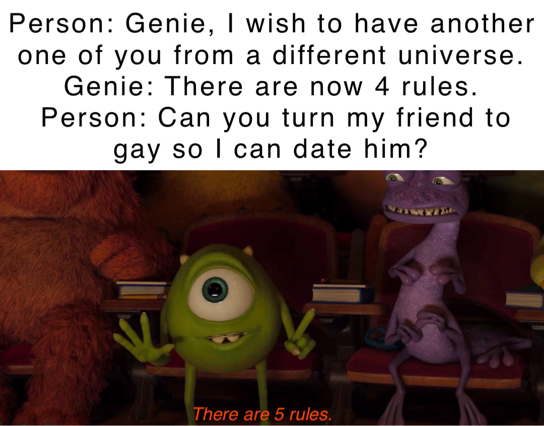 Person: Genie, I wish to have another one of you from a different universe.
Genie: There are now 4 rules.
Person: Can you turn my friend to gay so I can date him? There are 5 rules.