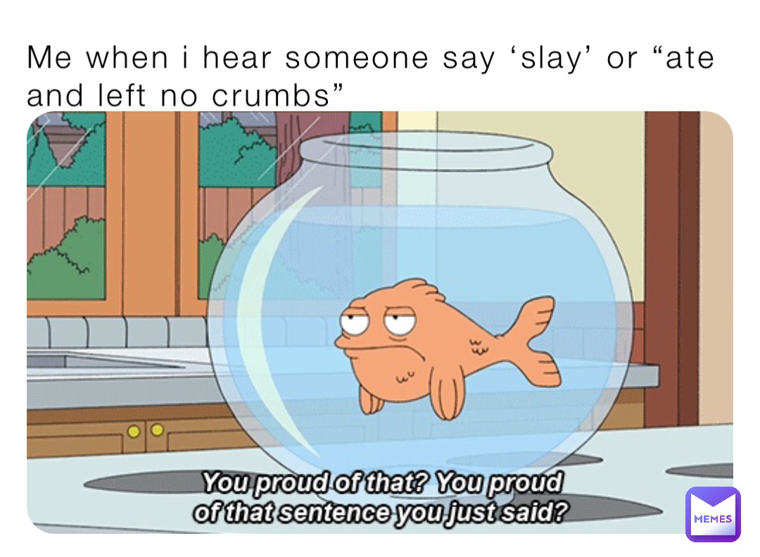Me when i hear someone say ‘slay’ or “ate and left no crumbs”