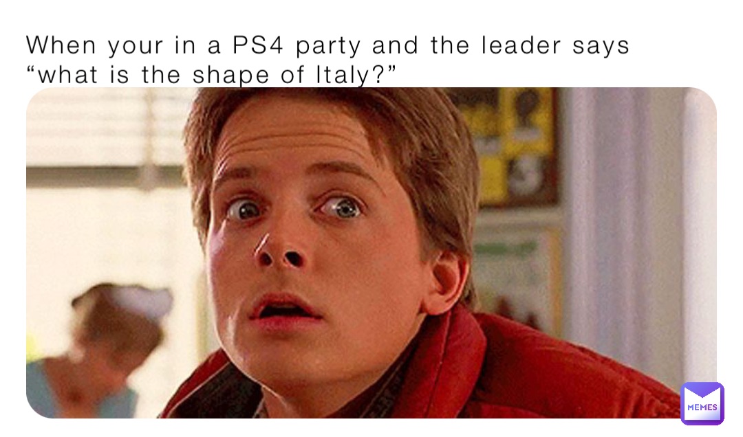 When your in a PS4 party and the leader says “what is the shape of Italy?”
