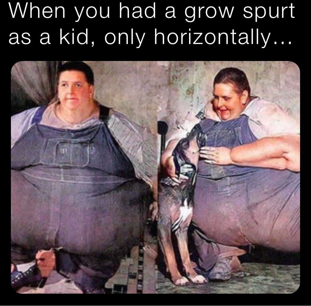When you had a grow spurt as a kid, only horizontally…