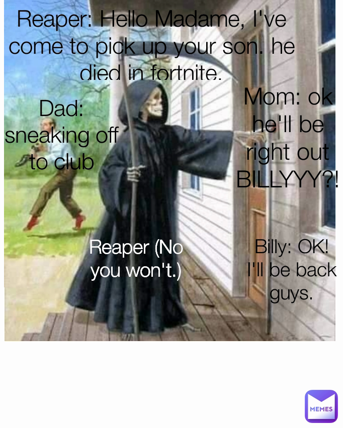 Mom: ok he'll be right out
BILLYYY?!
Billy: Yeah mom ?!
Mom: Dad wants you to go with him
Billy: Ok, I'll be right there! Billy: OK! I'll be back guys. Dad: sneaking off to club Reaper: Hello Madame, I've come to pick up your son. he died in fortnite. Reaper (No you won't.)