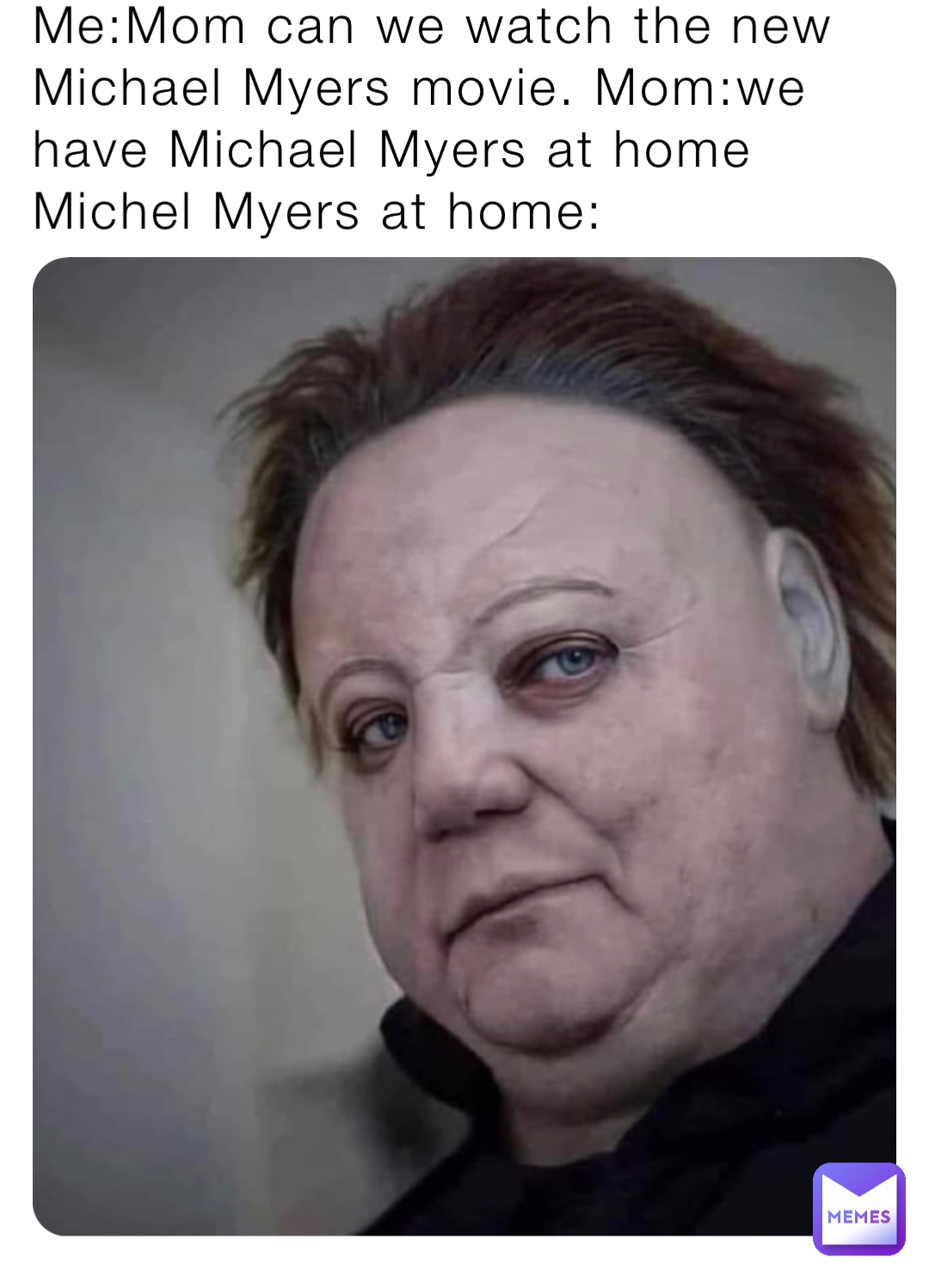 Me:Mom can we watch the new Michael Myers movie. Mom:we have Michael Myers at home 
Michel Myers at home: