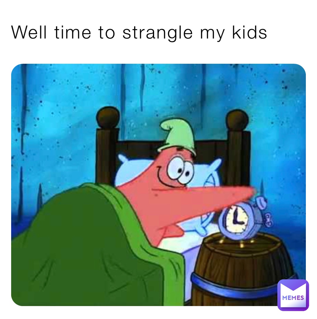 Well time to strangle my kids