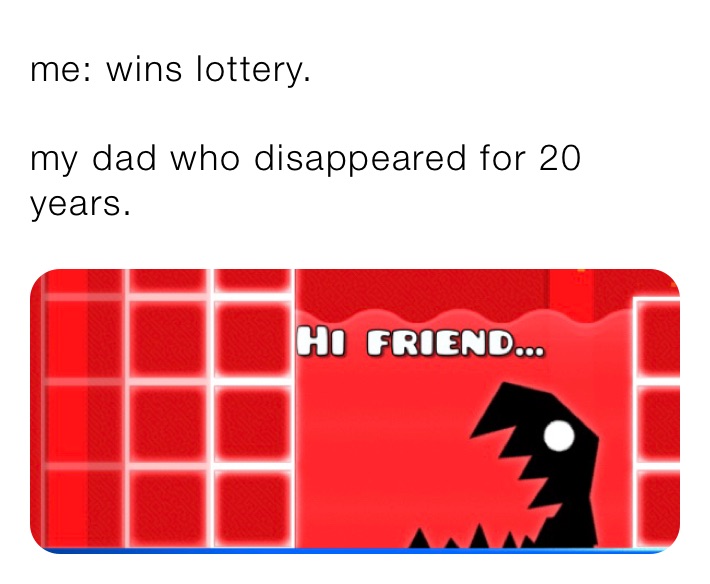 me: wins lottery.

my dad who disappeared for 20 years. 
