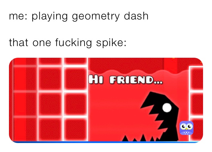 me: playing geometry dash 

that one fucking spike: