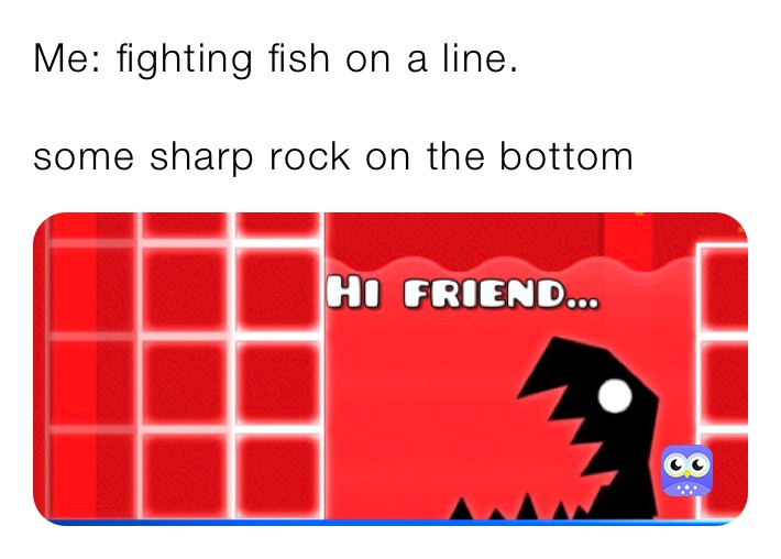 Me: fighting fish on a line. 

some sharp rock on the bottom