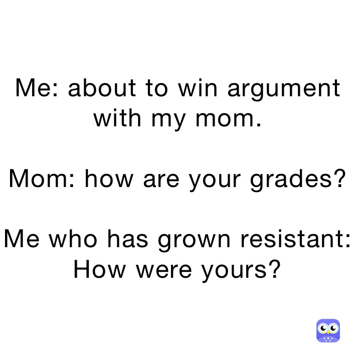 Me: about to win argument with my mom. 

Mom: how are your grades?

Me who has grown resistant: How were yours?