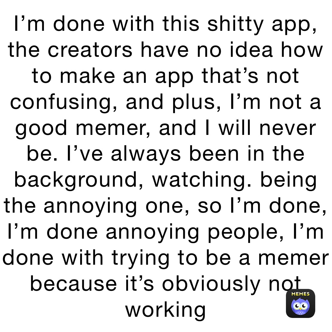 I’m done with this shitty app, the creators have no idea how to make an app that’s not confusing, and plus, I’m not a good memer, and I will never be. I’ve always been in the background, watching. being the annoying one, so I’m done, I’m done annoying people, I’m done with trying to be a memer because it’s obviously not  working