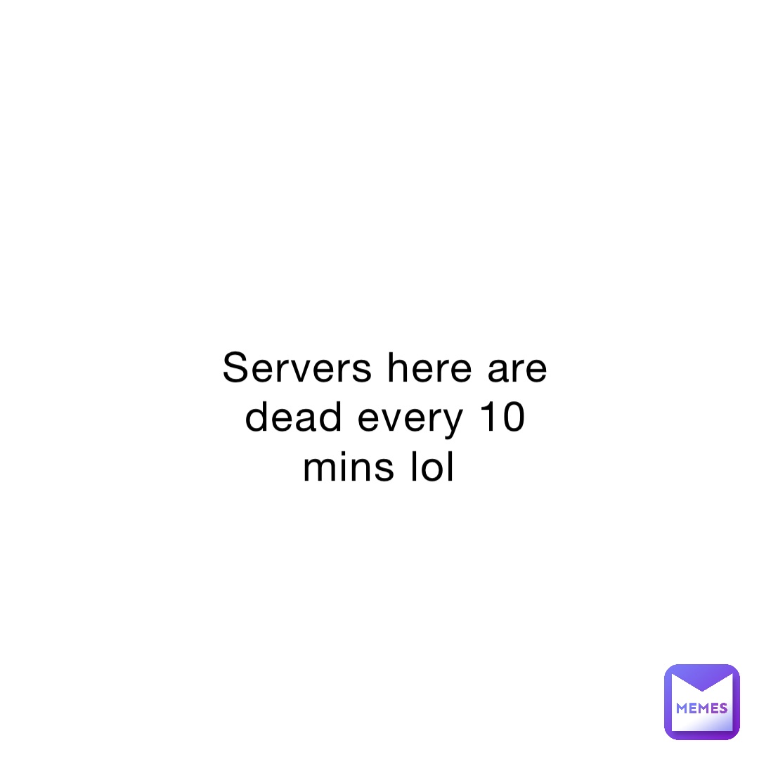 Servers here are dead every 10 mins lol