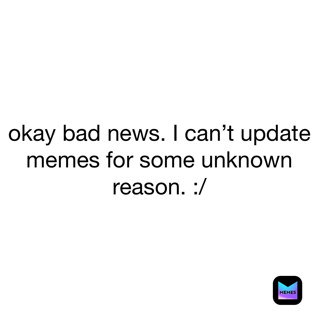 okay bad news. I can’t update memes for some unknown reason. :/