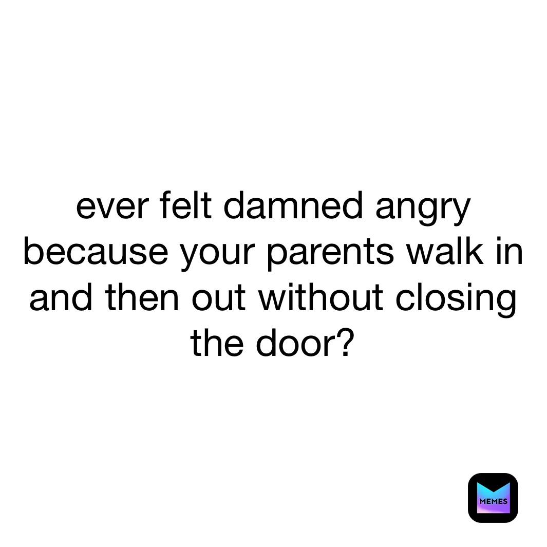 ever felt damned angry because your parents walk in and then out without closing the door? 