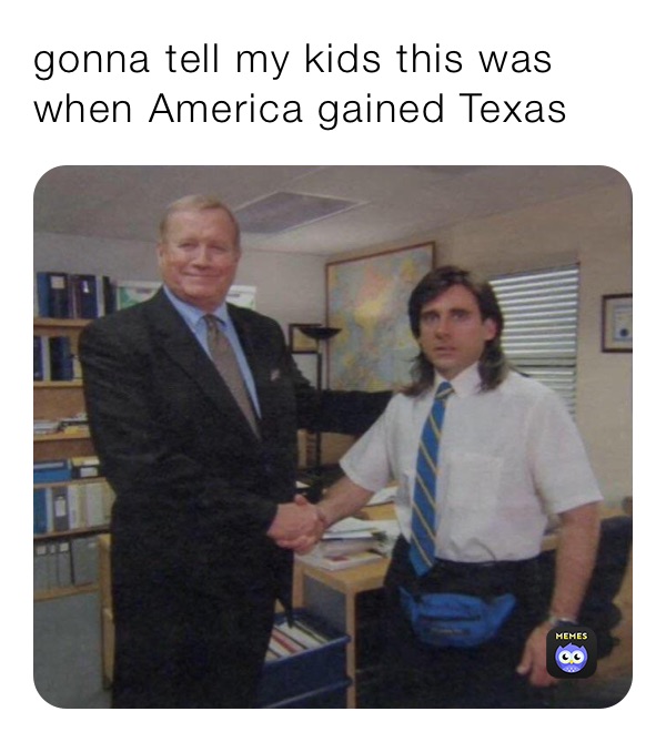 gonna tell my kids this was when America gained Texas