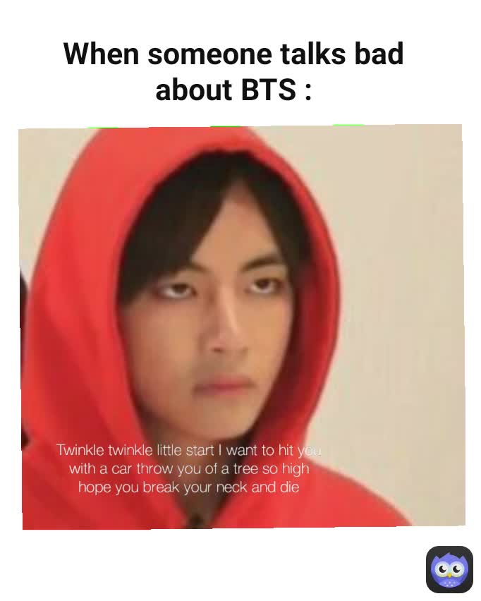Twinkle Twinkle little star I want to hit you with a car throw you of a tree so high hope you break your neck and die  Twinkle twinkle little start I want to hit you with a car throw you of a tree so high hope you break your neck and die When someone talks bad about BTS :