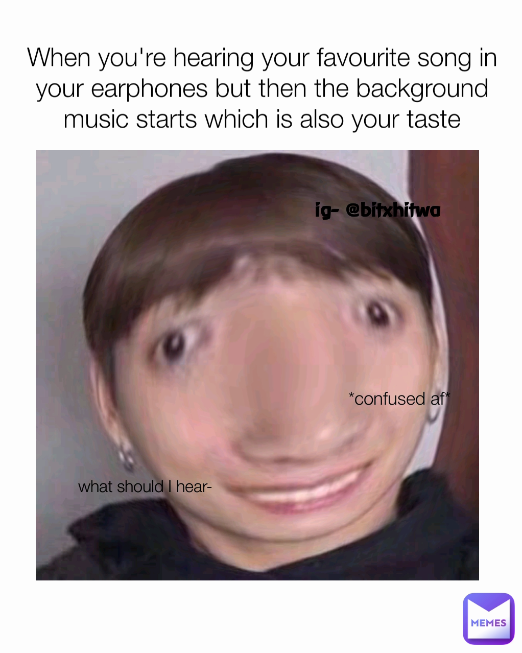 When you're hearing your favourite song in your earphones but then the background music starts which is also your taste what should I hear- ig- @bitxhitwa *confused af*