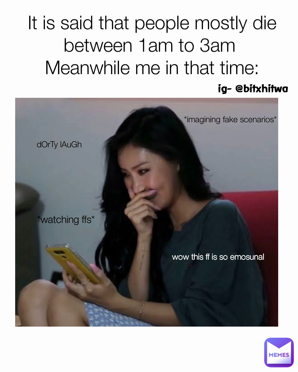 wow this ff is so emosunal It is said that people mostly die between 1am to 3am 
Meanwhile me in that time: ig- @bitxhitwa dOrTy lAuGh  *imagining fake scenarios* *watching ffs*