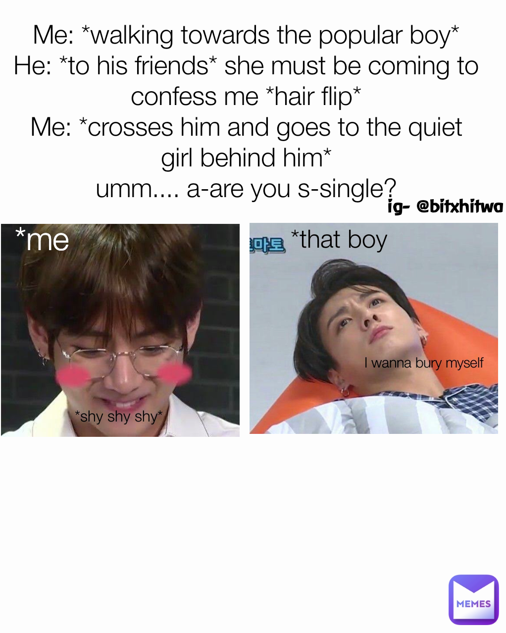 ig- @bitxhitwa *that boy Me: *walking towards the popular boy*
He: *to his friends* she must be coming to confess me *hair flip*
Me: *crosses him and goes to the quiet girl behind him*
umm.... a-are you s-single? I wanna bury myself  *shy shy shy* *me