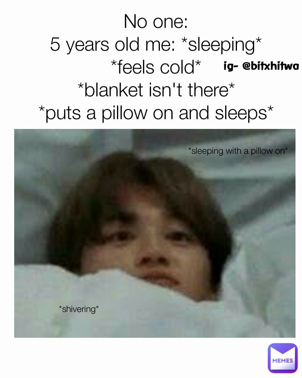*sleeping with a pillow on* No one:
5 years old me: *sleeping*
*feels cold*
*blanket isn't there*
*puts a pillow on and sleeps* ig- @bitxhitwa *shivering*