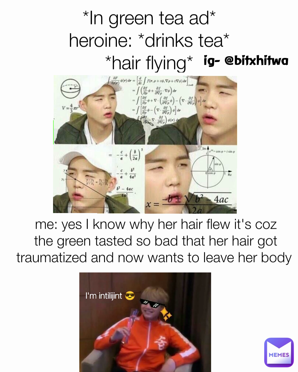 I'm intilijint 😎 ig- @bitxhitwa *In green tea ad*
heroine: *drinks tea*
*hair flying*
Me: me: yes I know why her hair flew it's coz the green tasted so bad that her hair got traumatized and now wants to leave her body 