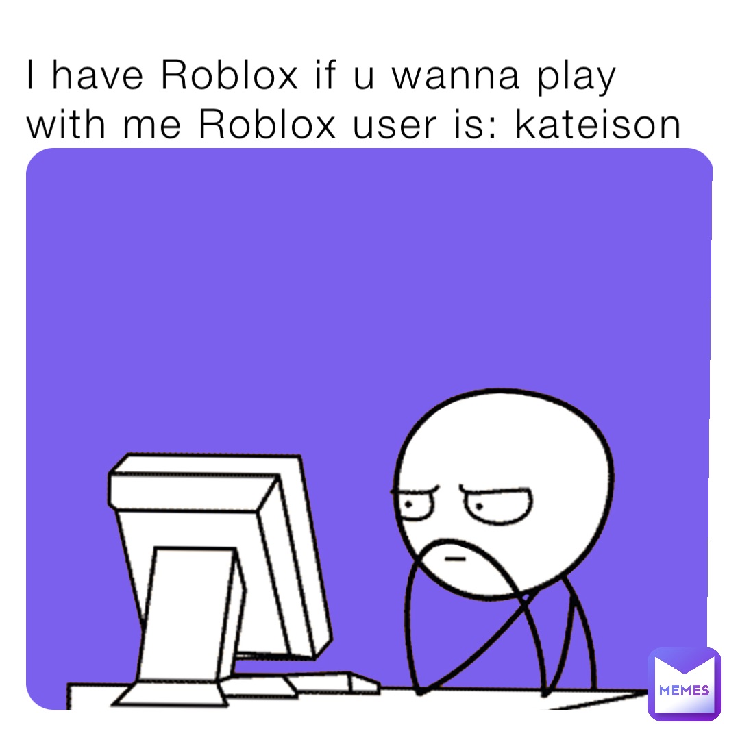 I have Roblox if u wanna play with me Roblox user is: kateison