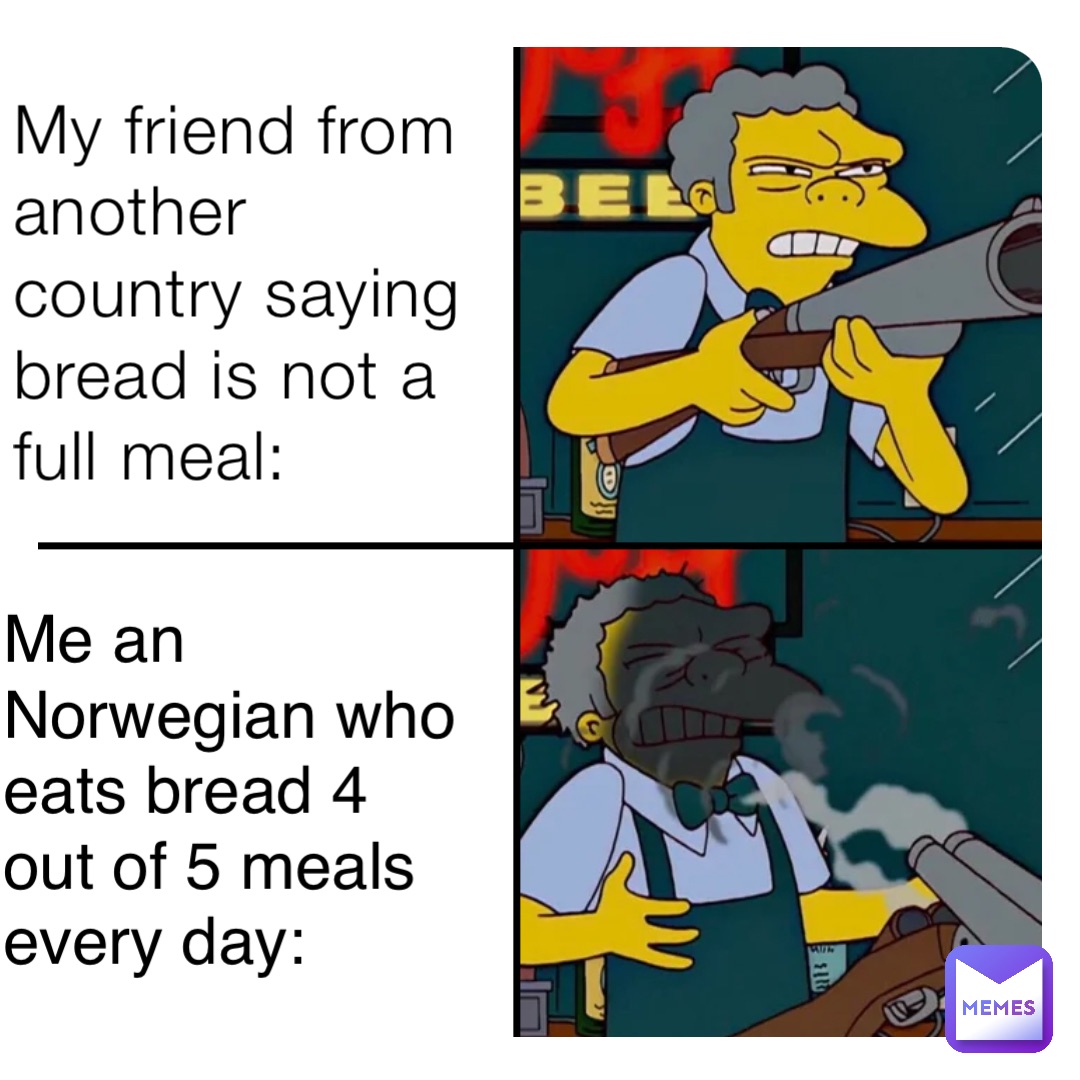 My friend from another country saying bread is not a full meal: Me an Norwegian who eats bread 4 out of 5 meals every day: