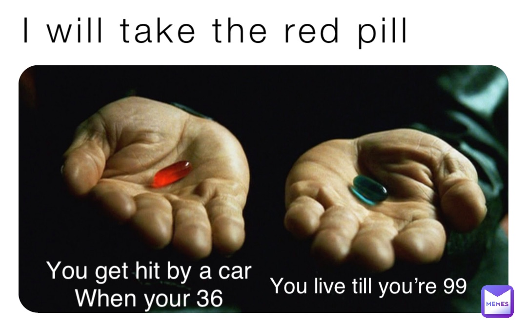 I will take the red pill You get hit by a car
When your 36 You live till you’re 99