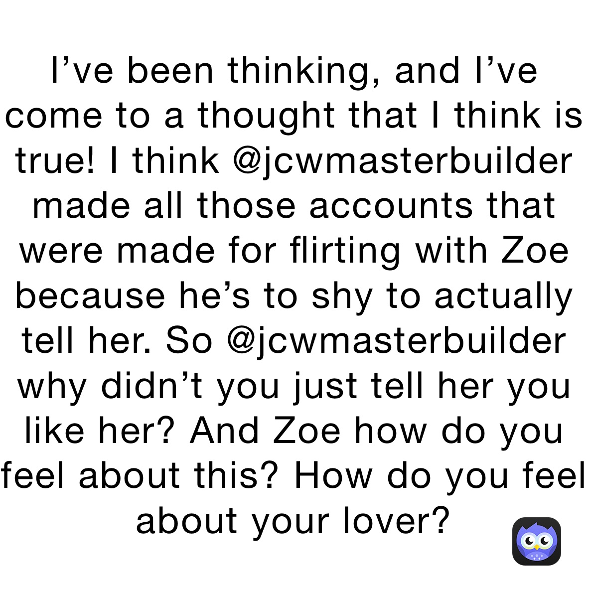 I’ve been thinking, and I’ve come to a thought that I think is true! I think @jcwmasterbuilder made all those accounts that were made for flirting with Zoe because he’s to shy to actually tell her. So @jcwmasterbuilder why didn’t you just tell her you like her? And Zoe how do you feel about this? How do you feel about your lover?