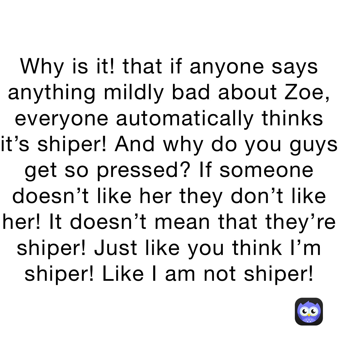 Why is it! that if anyone says anything mildly bad about Zoe, everyone automatically thinks it’s shiper! And why do you guys get so pressed? If someone doesn’t like her they don’t like her! It doesn’t mean that they’re shiper! Just like you think I’m shiper! Like I am not shiper!