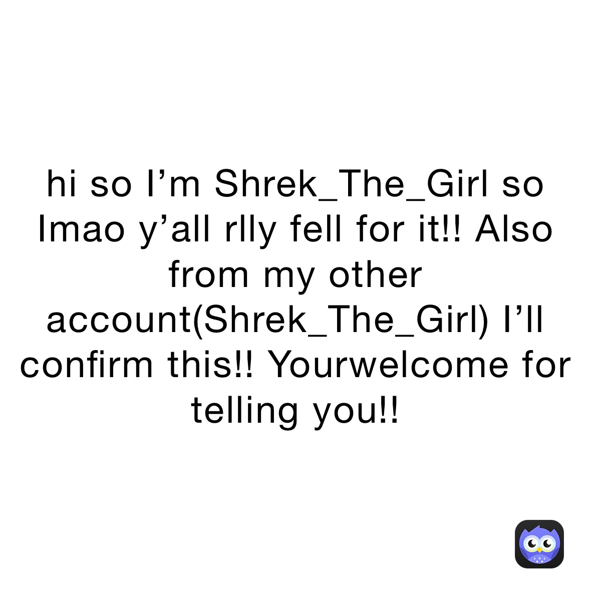 hi so I’m Shrek_The_Girl so Imao y’all rlly fell for it!! Also from my other account(Shrek_The_Girl) I’ll confirm this!! Yourwelcome for telling you!!