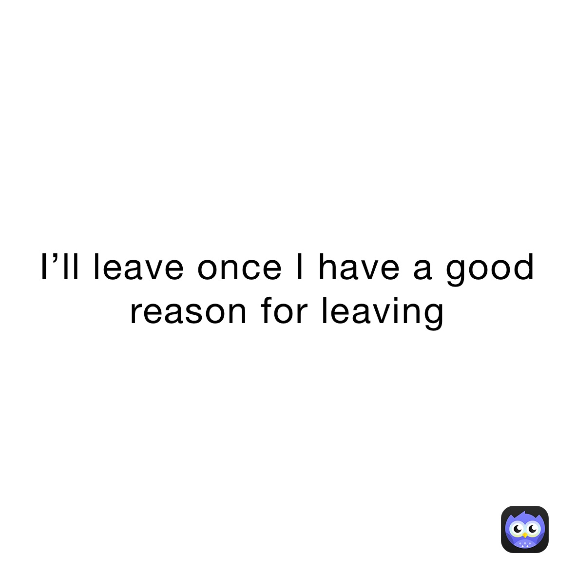 I’ll leave once I have a good reason for leaving 