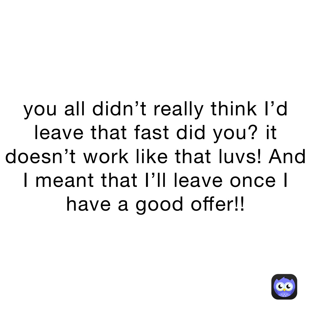 you all didn’t really think I’d leave that fast did you? it doesn’t work like that luvs! And I meant that I’ll leave once I have a good offer!!