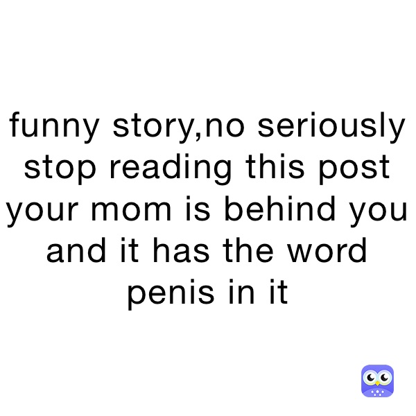 funny story,no seriously stop reading this post your mom is behind you and it has the word penis in it