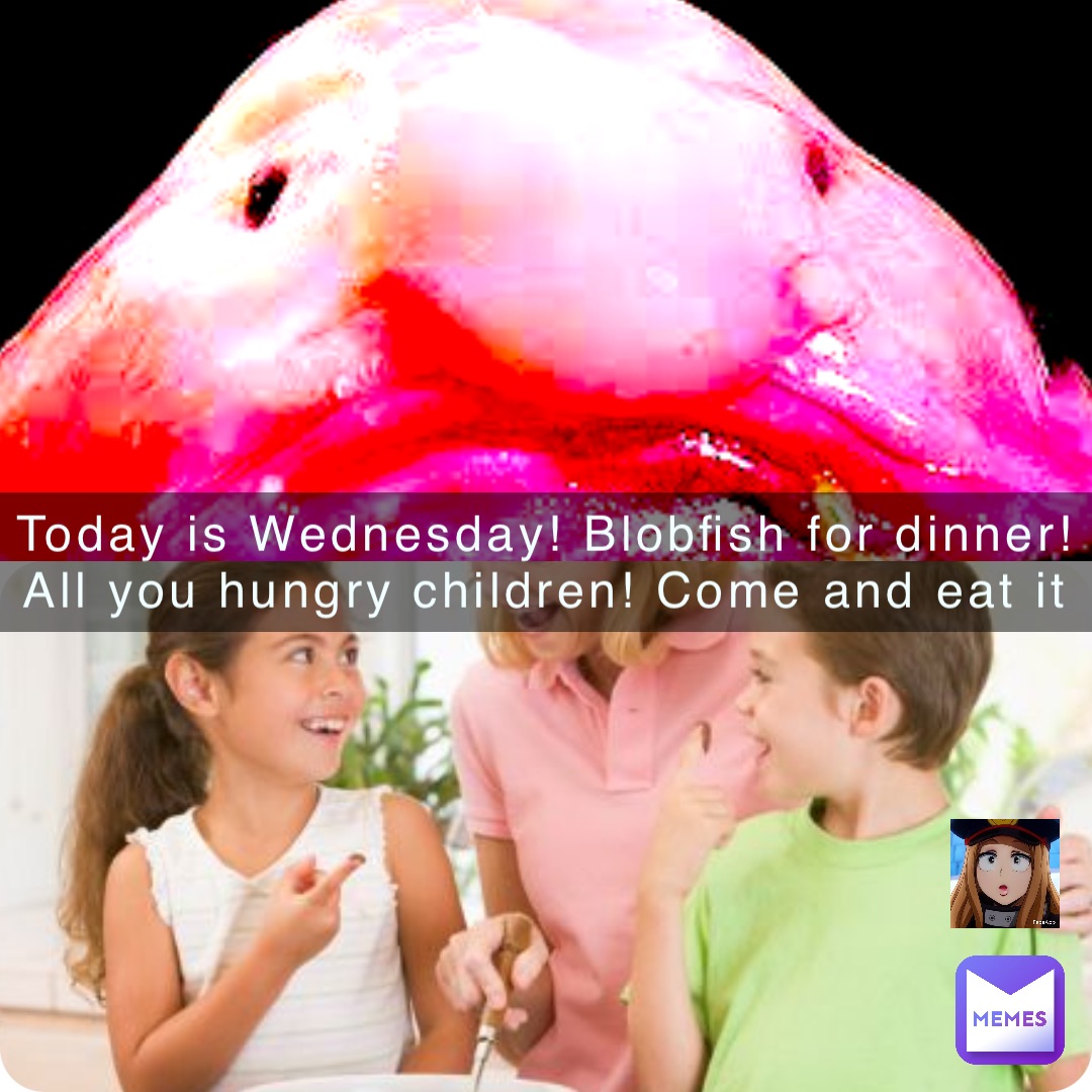 Today is Wednesday! Blobfish for dinner! All you hungry children! Come and eat it