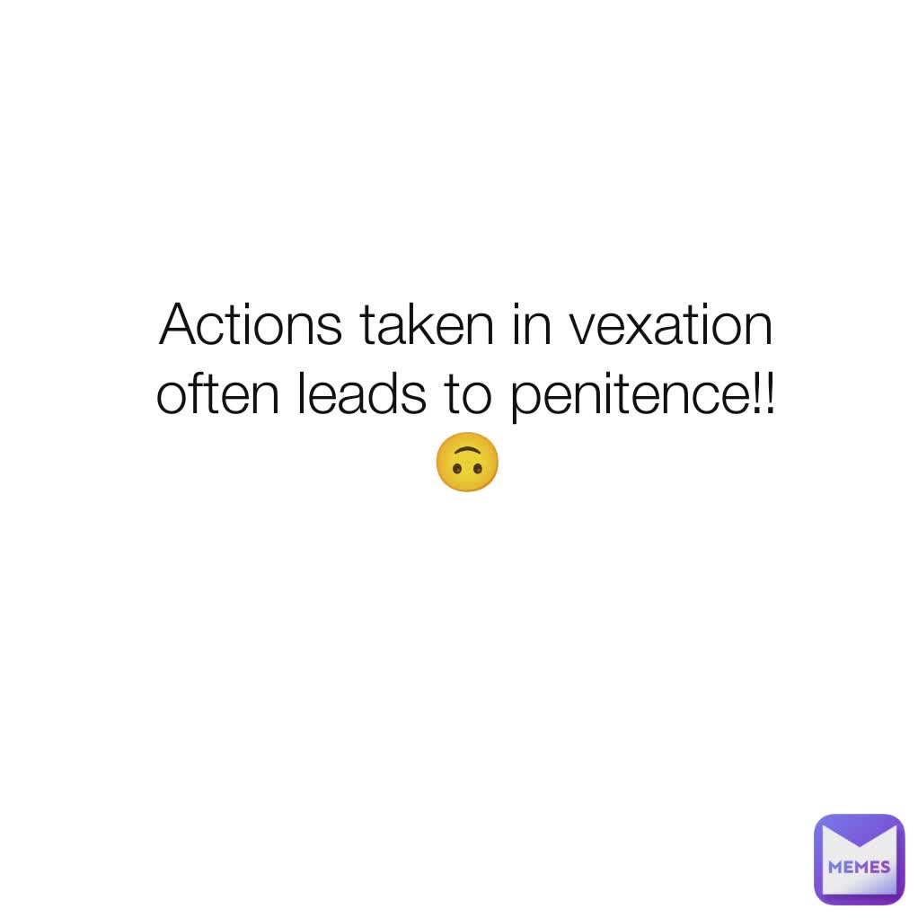 Actions taken in vexation often leads to penitence!! 🙃