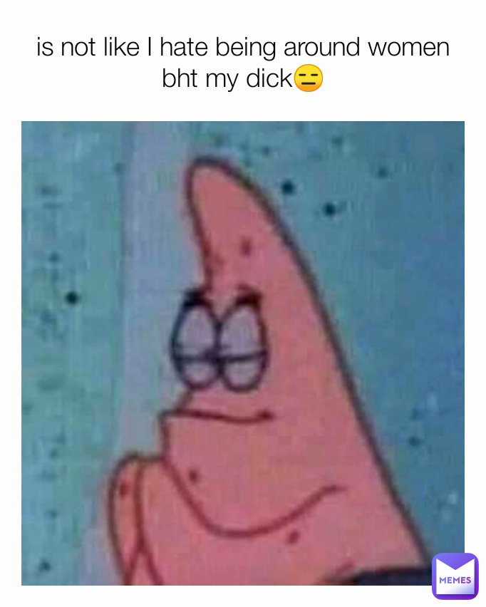 is not like I hate being around women
bht my dick😑