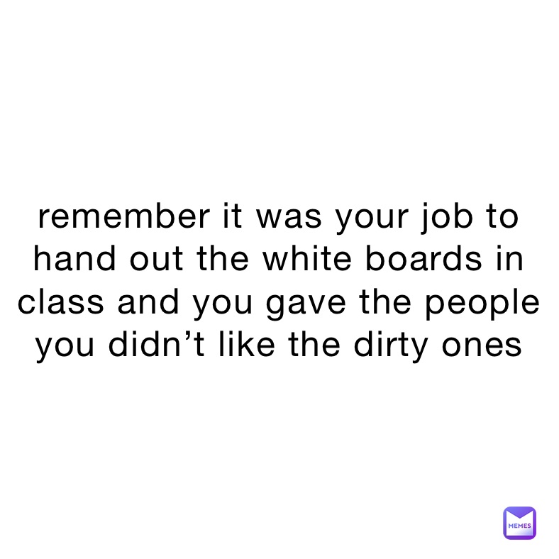 remember it was your job to hand out the white boards in class and you gave the people you didn’t like the dirty ones