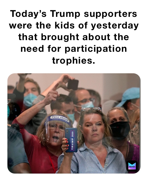 Today’s Trump supporters were the kids of yesterday that brought about the need for participation trophies. 