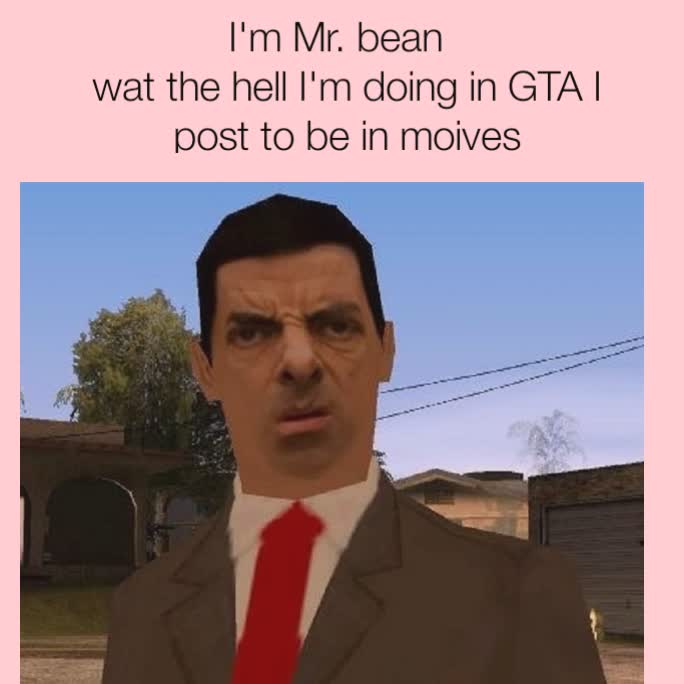 I'm Mr. bean  
wat the hell I'm doing in GTA I post to be in moives