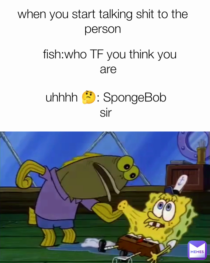 fish:who TF you think you are  uhhhh 🤔: SpongeBob sir when you start talking shit to the person