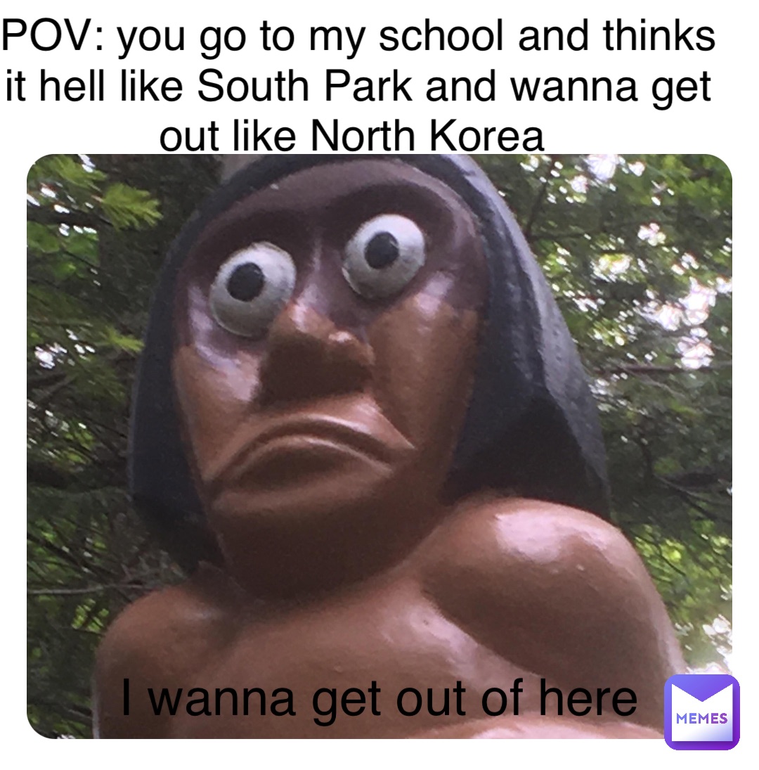 POV: you go to my school and thinks it hell like South Park and wanna get out like North Korea I wanna get out of here