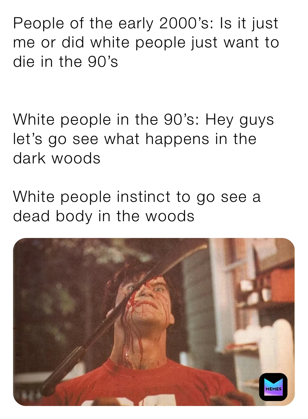 People of the early 2000’s: Is it just me or did white people just want to die in the 90’s


White people in the 90’s: Hey guys let’s go see what happens in the dark woods

White people instinct to go see a dead body in the woods 