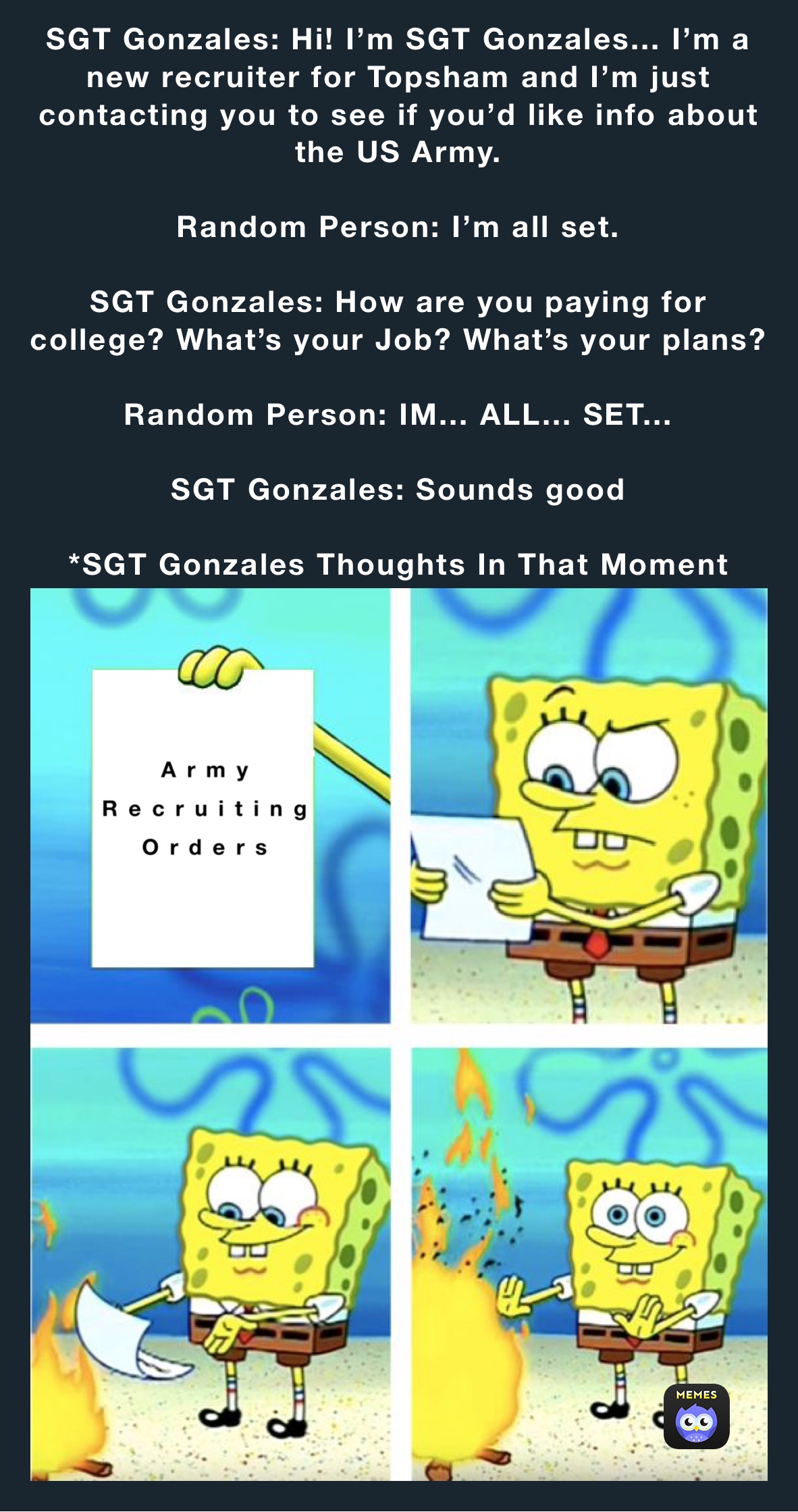 SGT Gonzales: Hi! I’m SGT Gonzales... I’m a new recruiter for Topsham and I’m just contacting you to see if you’d like info about the US Army.

Random Person: I’m all set.

SGT Gonzales: How are you paying for college? What’s your Job? What’s your plans? 

Random Person: IM... ALL... SET... 

SGT Gonzales: Sounds good

*SGT Gonzales Thoughts In That Moment 