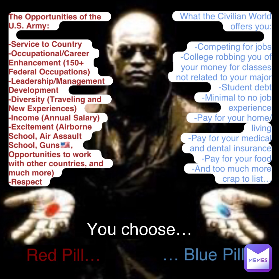 What the Civilian World offers you: 

-Competing for jobs 
-College robbing you of your money for classes not related to your major 
-Student debt 
-Minimal to no job experience 
-Pay for your home/living 
-Pay for your medical and dental insurance 
-Pay for your food 
-And too much more crap to list… The Opportunities of the U.S. Army: 

-Service to Country 
-Occupational/Career Enhancement (150+ Federal Occupations)
-Leadership/Management Development 
-Diversity (Traveling and New Experiences)
-Income (Annual Salary)
-Excitement (Airborne School, Air Assault School, Guns🇺🇸, Opportunities to work with other countries, and much more)
-Respect Red Pill… … Blue Pill You choose…
