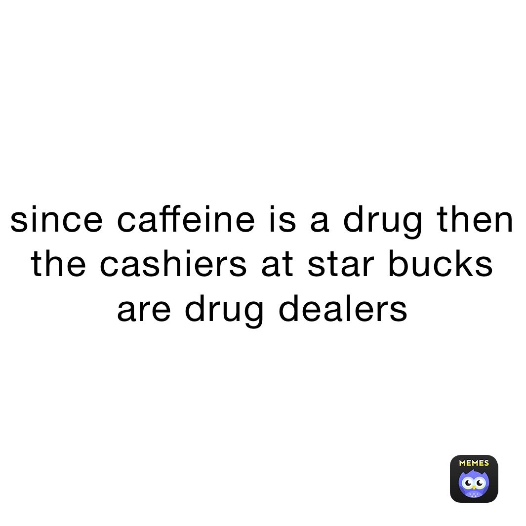 since caffeine is a drug then the cashiers at star bucks are drug dealers 