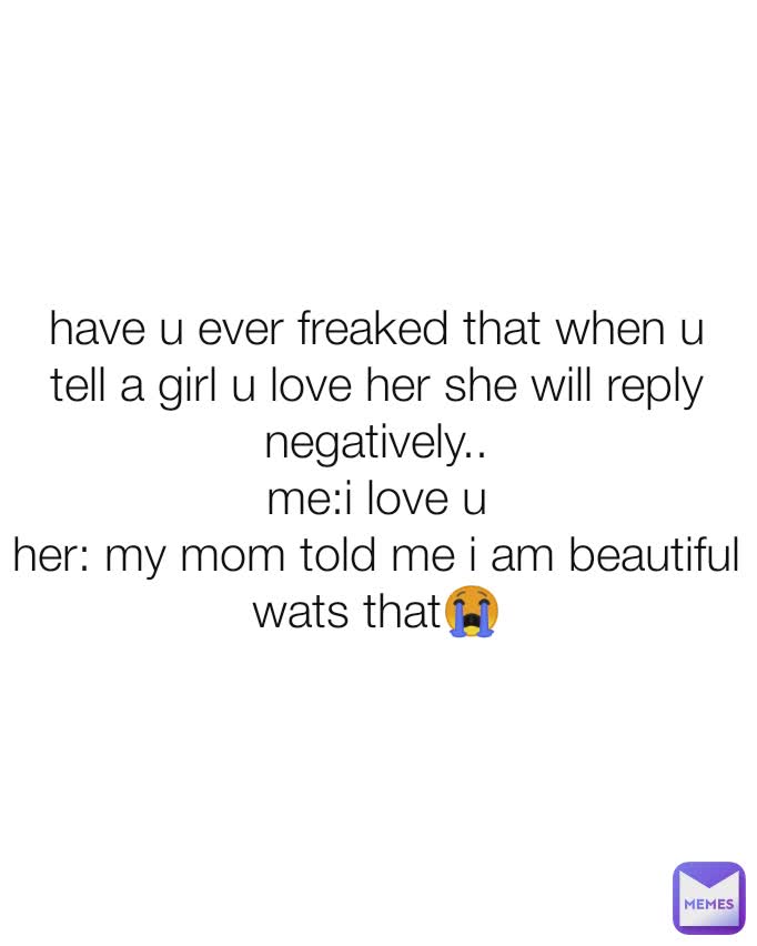 have u ever freaked that when u tell a girl u love her she will reply negatively..
me:i love u
her: my mom told me i am beautiful
wats that😭