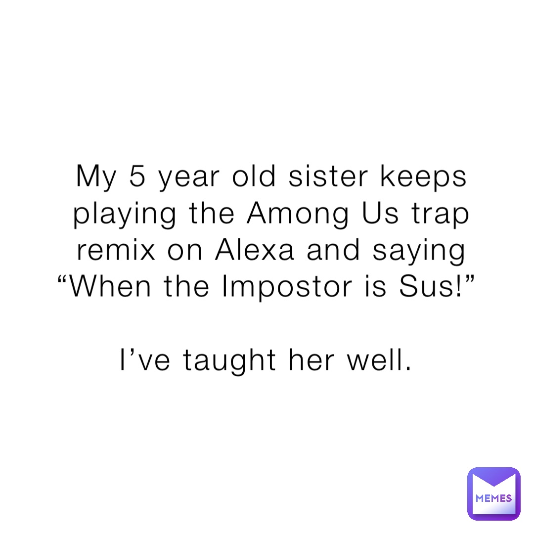 My 5 year old sister keeps playing the Among Us trap remix on Alexa and saying “When the Impostor is Sus!”

I’ve taught her well.
