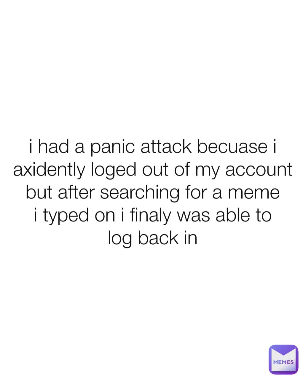 i had a panic attack becuase i axidently loged out of my account but after searching for a meme i typed on i finaly was able to log back in