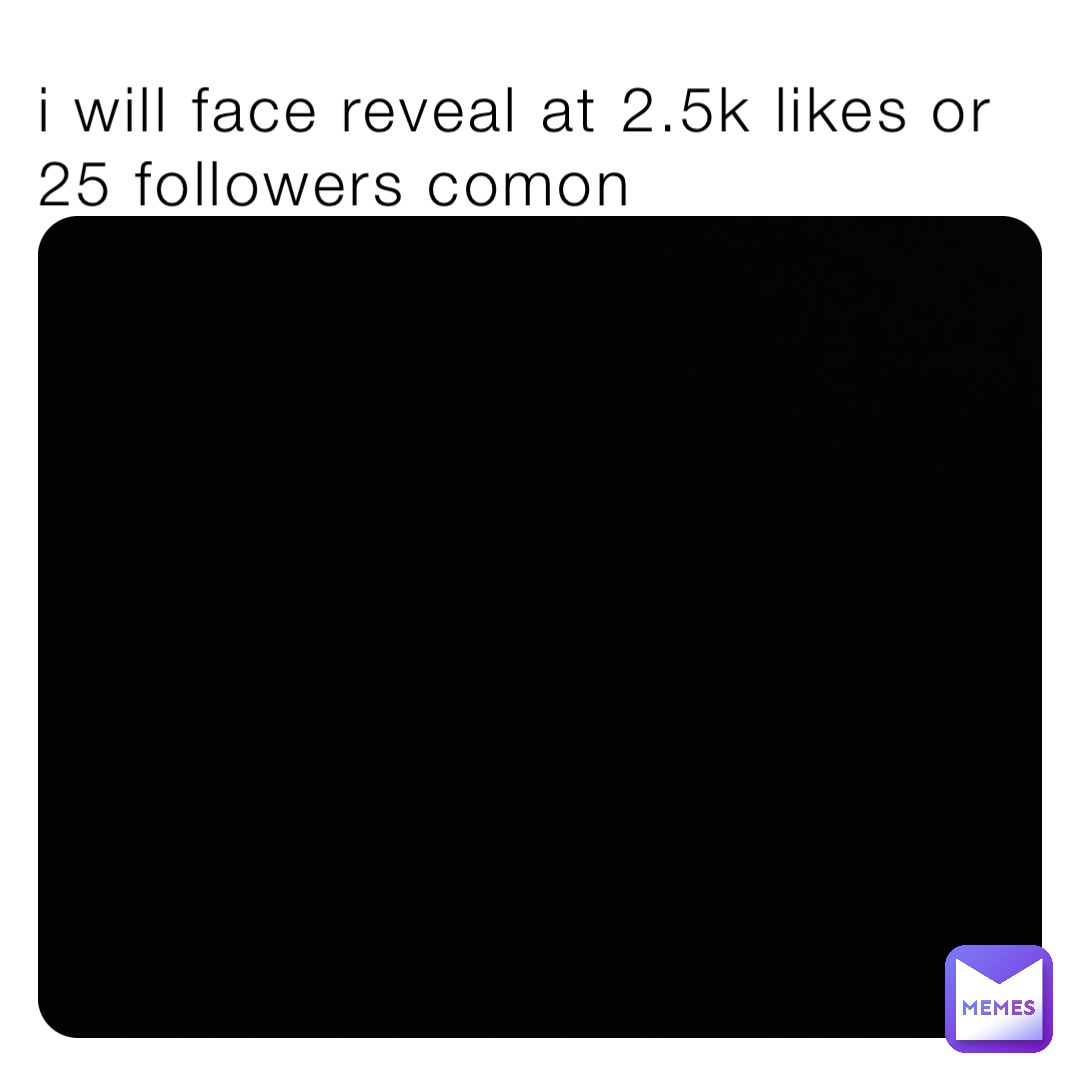 i will face reveal at 2.5k likes or 25 followers comon