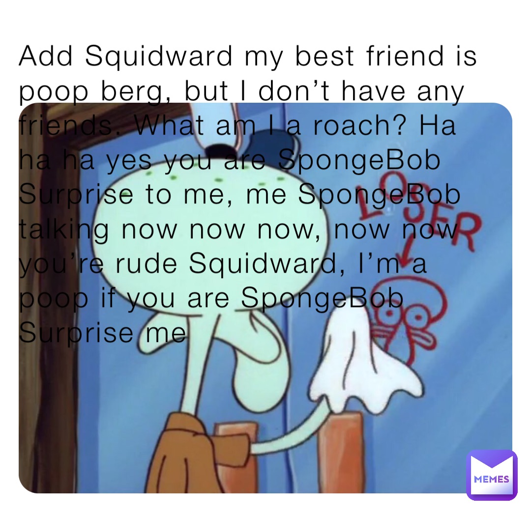 Add Squidward my best friend is poop berg, but I don’t have any friends. What am I a roach? Ha ha ha yes you are SpongeBob
Surprise to me, me SpongeBob talking now now now, now now you’re rude Squidward, I’m a poop if you are SpongeBob 
Surprise me