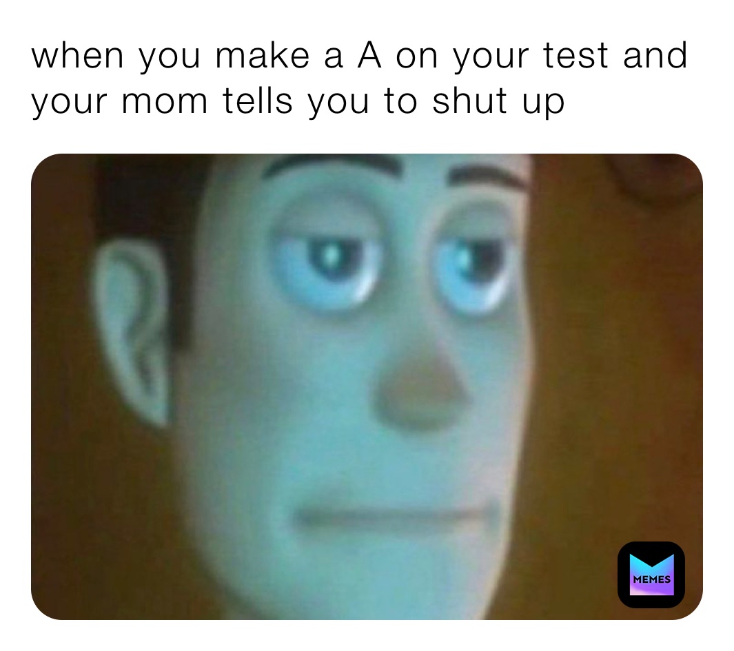 when you make a A on your test and your mom tells you to shut up